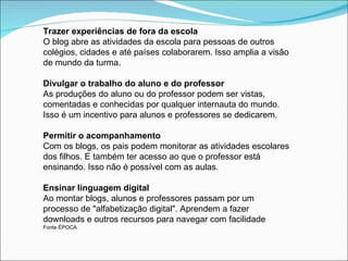 Trazer experiências de fora da escola
O blog abre as atividades da escola para pessoas de outros
colégios, cidades e até países colaborarem. Isso amplia a visão
de mundo da turma.

Divulgar o trabalho do aluno e do professor
As produções do aluno ou do professor podem ser vistas,
comentadas e conhecidas por qualquer internauta do mundo.
Isso é um incentivo para alunos e professores se dedicarem.

Permitir o acompanhamento
Com os blogs, os pais podem monitorar as atividades escolares
dos filhos. E também ter acesso ao que o professor está
ensinando. Isso não é possível com as aulas.

Ensinar linguagem digital
Ao montar blogs, alunos e professores passam por um
processo de "alfabetização digital". Aprendem a fazer
downloads e outros recursos para navegar com facilidade
Fonte ÉPOCA
 