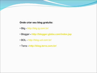 Onde criar seu blog gratuito:

• Blig - http://blig.ig.com.br/

• Blogger - http://blogger.globo.com/index.jsp

• BOL - http://blog.uol.com.br/

• Terra - http://blog.terra.com.br/
 