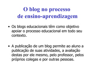 O blog no processo  de ensino-aprendizagem Os blogs educacionais têm como objetivo apoiar o processo educacional em todo seu contexto. A publicação de um blog permite ao aluno a publicação de suas atividades, a avaliação destas por ele mesmo, pelo professor, pelos próprios colegas e por outras pessoas. 