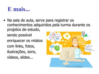 E mais... Na sala de aula, serve para registrar os conhecimentos adquiridos pela turma durante os projetos de estudo,  sendo possível  enriquecer os relatos  com links, fotos,  ilustrações, sons,  vídeos, slides... 