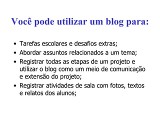 Você pode utilizar um blog para: Tarefas escolares e desafios extras; Abordar assuntos relacionados a um tema; Registrar todas as etapas de um projeto e utilizar o blog como um meio de comunicação e extensão do projeto; Registrar atividades de sala com fotos, textos e relatos dos alunos; 