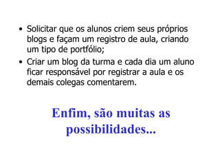Solicitar que os alunos criem seus próprios blogs e façam um registro de aula, criando um tipo de portfólio; Criar um blog da turma e cada dia um aluno ficar responsável por registrar a aula e os demais colegas comentarem. Enfim, são muitas as possibilidades... 