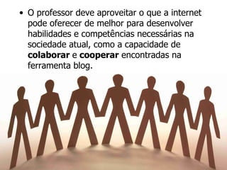 O professor deve aproveitar o que a internet pode oferecer de melhor para desenvolver habilidades e competências necessárias na sociedade atual, como a capacidade de  colaborar  e  cooperar  encontradas na ferramenta blog. 