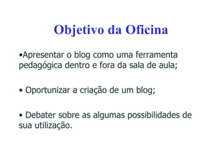 Objetivo da Oficina Apresentar o blog como uma ferramenta pedagógica dentro e fora da sala de aula; Oportunizar a criação de um blog; Debater sobre as algumas possibilidades de sua utilização. 