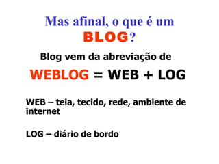 Mas afinal, o que é um  BLOG ? Blog vem da abreviação de   WEBLOG  = WEB + LOG WEB – teia, tecido, rede, ambiente de internet LOG – diário de bordo 