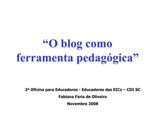 “ O blog como ferramenta pedagógica” 2ª Oficina para Educadores - Educadores das EICs – CDI SC Fabiana Faria de Oliveira Novembro 2008 