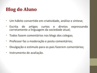 Blog do Aluno
• Um hábito convertido em criatividade, análise e síntese;
• Escrita de artigos curtos e diretos expressando
corretamente a linguagem da sociedade atual;
• Todos fazem comentários nos blogs dos colegas;
• Professor faz a moderação e posta comentários;
• Divulgação e estimulo para os pais fazerem comentários;
• Instrumento de avaliação.
 