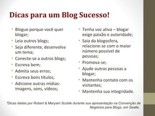 Dicas para um Blog Sucesso!
• Blogue porque você quer
blogar;
• Leia outros blogs;
• Seja diferente, desenvolva
um tema;
• Conecte-se a outros blogs;
• Escreva bem;
• Admita seus erros;
• Escreva bons títulos;
• Adicione outras mídias:
imagens, sons, vídeos;
• Tenha voz ativa – blogar
exige paixão e autoridade;
• Saia da blogosfera,
relacione-se com o maior
número possível de
pessoas;
• Promova-se;
• Ajude outras pessoas a
blogar;
• Mantenha contato com os
visitantes;
• Mantenha sua integridade.
*Dicas dadas por Robert & Maryam Scoble durante sua apresentação na Convenção de
Negócios para Blogs, em Seatle.
 