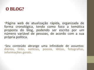 O BLOG?
•Página web de atualização rápida, organizada de
forma cronológica, tendo como foco a temática
proposta do blog, podendo ser escrito por um
número variável de pessoas, de acordo com a sua
própria política.
•Seu conteúdo abrange uma infinidade de assuntos:
diários, links, notícias, poesia, idéias, fotografias,
informações gerais.
 