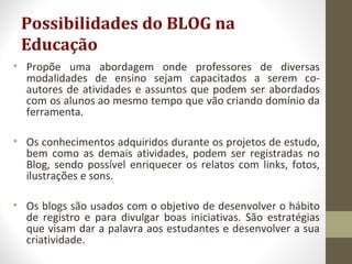 Possibilidades do BLOG na
Educação
• Propõe uma abordagem onde professores de diversas
modalidades de ensino sejam capacitados a serem co-
autores de atividades e assuntos que podem ser abordados
com os alunos ao mesmo tempo que vão criando domínio da
ferramenta.
• Os conhecimentos adquiridos durante os projetos de estudo,
bem como as demais atividades, podem ser registradas no
Blog, sendo possível enriquecer os relatos com links, fotos,
ilustrações e sons.
• Os blogs são usados com o objetivo de desenvolver o hábito
de registro e para divulgar boas iniciativas. São estratégias
que visam dar a palavra aos estudantes e desenvolver a sua
criatividade.
 