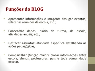 Funções do BLOG
• Apresentar informações e imagens: divulgar eventos,
relatar as reuniões da escola, etc.;
• Concentrar dados: diário da turma, da escola,
atividades anuais, etc.;
• Destacar assuntos: atividade específica detalhando as
ações pedagógicas;
• Compartilhar (função maior): trocar informações entre
escola, alunos, professores, pais e toda comunidade
escolar.
 