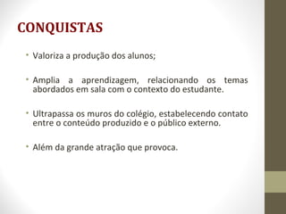 CONQUISTAS
• Valoriza a produção dos alunos;
• Amplia a aprendizagem, relacionando os temas
abordados em sala com o contexto do estudante.
• Ultrapassa os muros do colégio, estabelecendo contato
entre o conteúdo produzido e o público externo.
• Além da grande atração que provoca.
 