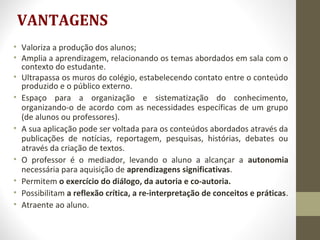 VANTAGENS
• Valoriza a produção dos alunos;
• Amplia a aprendizagem, relacionando os temas abordados em sala com o
contexto do estudante.
• Ultrapassa os muros do colégio, estabelecendo contato entre o conteúdo
produzido e o público externo.
• Espaço para a organização e sistematização do conhecimento,
organizando-o de acordo com as necessidades específicas de um grupo
(de alunos ou professores).
• A sua aplicação pode ser voltada para os conteúdos abordados através da
publicações de notícias, reportagem, pesquisas, histórias, debates ou
através da criação de textos.
• O professor é o mediador, levando o aluno a alcançar a autonomia
necessária para aquisição de aprendizagens significativas.
• Permitem o exercício do diálogo, da autoria e co-autoria.
• Possibilitam a reflexão crítica, a re-interpretação de conceitos e práticas.
• Atraente ao aluno.
 