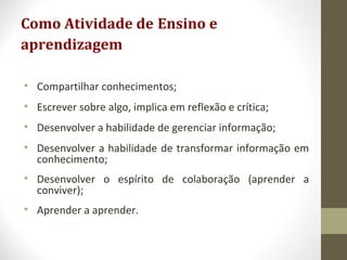 Como Atividade de Ensino e
aprendizagem
• Compartilhar conhecimentos;
• Escrever sobre algo, implica em reflexão e crítica;
• Desenvolver a habilidade de gerenciar informação;
• Desenvolver a habilidade de transformar informação em
conhecimento;
• Desenvolver o espírito de colaboração (aprender a
conviver);
• Aprender a aprender.
 