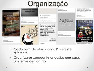 Organização
• Cada perfil de utilizador no Pinterest é
diferente.
• Organiza-se consoante os gostos que cada
um tem e demonstra.
 