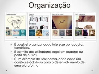 Organização
• É possível organizar cada interesse por quadros
temáticos.
• É permito aos utilizadores seguirem quadros ou
perfis de outros.
• É um exemplo de Folksnomia, onde cada um
constrói e colabora para o desenvolvimento de
uma plataforma.
 