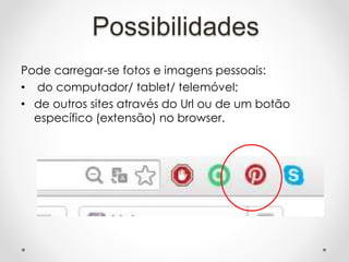 Pode carregar-se fotos e imagens pessoais:
• do computador/ tablet/ telemóvel;
• de outros sites através do Url ou de um botão
específico (extensão) no browser.
Possibilidades
 