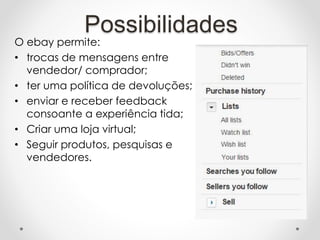 O ebay permite:
• trocas de mensagens entre
vendedor/ comprador;
• ter uma política de devoluções;
• enviar e receber feedback
consoante a experiência tida;
• Criar uma loja virtual;
• Seguir produtos, pesquisas e
vendedores.
Possibilidades
 