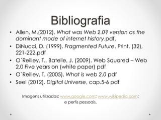 Bibliografia
• Allen, M.(2012). What was Web 2.0? version as the
dominant mode of internet history.pdf.
• DiNucci, D. (1999). Fragmented Future. Print, (32),
221-222.pdf
• O´Reilley, T., Batelle, J. (2009). Web Squared – Web
2.0 Five years on (white paper) pdf
• O`Reilley, T. (2005). What is web 2.0 pdf
• Seel (2012). Digital Universe, cap.5-6 pdf
Imagens utilizadas: www.google.com; www.wikipedia.com;
e perfis pessoais.
 