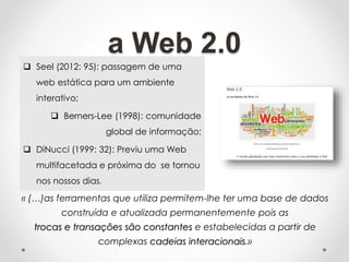 a Web 2.0
 Seel (2012: 95): passagem de uma
web estática para um ambiente
interativo;
 Berners-Lee (1998): comunidade
global de informação;
 DiNucci (1999: 32): Previu uma Web
multifacetada e próxima do se tornou
nos nossos dias.
« (…)as ferramentas que utiliza permitem-lhe ter uma base de dados
construída e atualizada permanentemente pois as
trocas e transações são constantes e estabelecidas a partir de
complexas cadeias interacionais.»
 