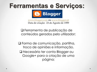 Ferramentas e Serviços:
 Ferramenta de publicação de
conteúdos gerados pelo utilizador;
 Forma de comunicação, partilha,
troca de opiniões e informação.
 Necessário ter conta Blogger ou
Google+ para a criação de uma
página;
www.blogger.com ou www.blogger.pt
Data de criação: 23 de Agosto de 1999
 