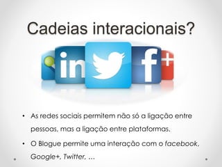 Cadeias interacionais?
• As redes sociais permitem não só a ligação entre
pessoas, mas a ligação entre plataformas.
• O Blogue permite uma interação com o facebook,
Google+, Twitter, …
 