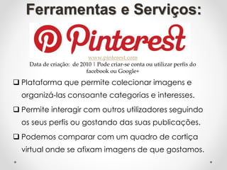  Plataforma que permite colecionar imagens e
organizá-las consoante categorias e interesses.
 Permite interagir com outros utilizadores seguindo
os seus perfis ou gostando das suas publicações.
 Podemos comparar com um quadro de cortiça
virtual onde se afixam imagens de que gostamos.
Ferramentas e Serviços:
www.pinterest.com
Data de criação: de 2010 | Pode criar-se conta ou utilizar perfis do
facebook ou Google+
 