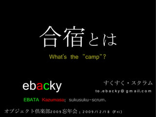 合宿とは
                  What's the "camp"?


       ebacky                             すくすく・スクラム
                                     t o .e b a c k y @ g m a il.c o m
       EBATA Kazumasa; sukusuku-scrum.
オブジェクト倶楽部2 0 0 9 忘年会 ; 2 0 0 9 /1 2 /1 8 (F r i)
 