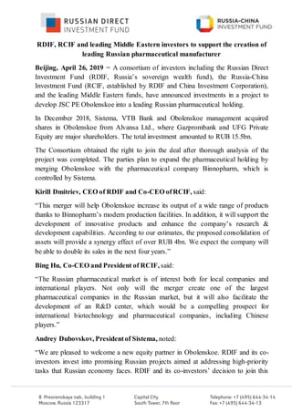 RDIF, RCIF and leading Middle Eastern investors to support the creation of
leading Russian pharmaceutical manufacturer
Beijing, April 26, 2019 − A consortium of investors including the Russian Direct
Investment Fund (RDIF, Russia’s sovereign wealth fund), the Russia-China
Investment Fund (RCIF, established by RDIF and China Investment Corporation),
and the leading Middle Eastern funds, have announced investments in a project to
develop JSC PE Obolenskoe into a leading Russian pharmaceutical holding.
In December 2018, Sistema, VTB Bank and Obolenskoe management acquired
shares in Obolenskoe from Alvansa Ltd., where Gazprombank and UFG Private
Equity are major shareholders. The total investment amounted to RUB 15.5bn.
The Consortium obtained the right to join the deal after thorough analysis of the
project was completed. The parties plan to expand the pharmaceutical holding by
merging Obolenskoe with the pharmaceutical company Binnopharm, which is
controlled by Sistema.
Kirill Dmitriev, CEO of RDIF and Co-CEO ofRCIF, said:
“This merger will help Obolenskoe increase its output of a wide range of products
thanks to Binnopharm’s modern production facilities. In addition, it will support the
development of innovative products and enhance the company’s research &
development capabilities. According to our estimates, the proposed consolidation of
assets will provide a synergy effect of over RUB 4bn. We expect the company will
be able to double its sales in the next four years.”
Bing Hu, Co-CEO and President of RCIF, said:
“The Russian pharmaceutical market is of interest both for local companies and
international players. Not only will the merger create one of the largest
pharmaceutical companies in the Russian market, but it will also facilitate the
development of an R&D center, which would be a compelling prospect for
international biotechnology and pharmaceutical companies, including Chinese
players.”
Andrey Dubovskov, Presidentof Sistema, noted:
“We are pleased to welcome a new equity partner in Obolenskoe. RDIF and its co-
investors invest into promising Russian projects aimed at addressing high-priority
tasks that Russian economy faces. RDIF and its co-investors’ decision to join this
 