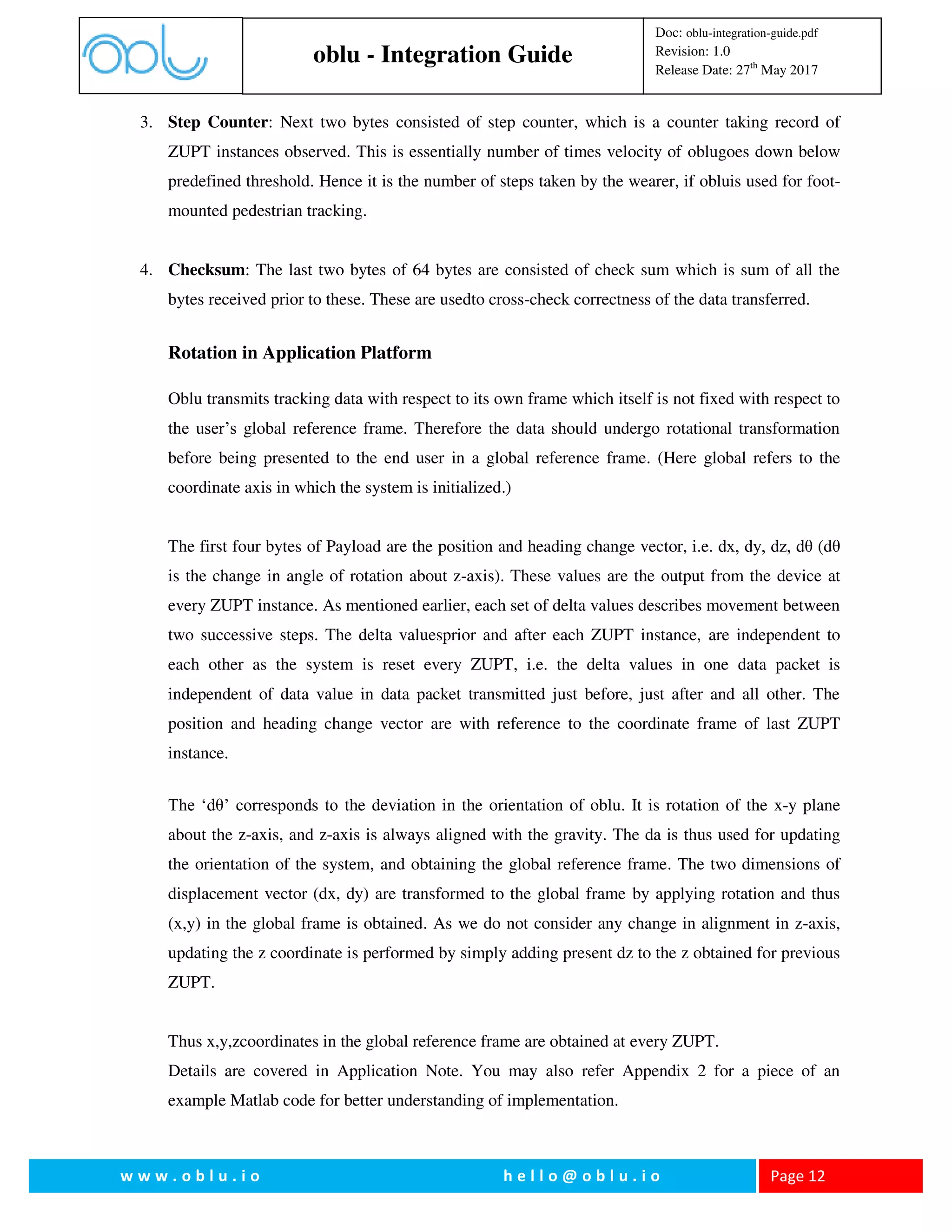 oblu - Integration Guide
Doc: oblu-integration-guide.pdf
Revision: 1.0
Release Date: 27th
May 2017
w w w . o b l u . i o h e l l o @ o b l u . i o Page 12
3. Step Counter: Next two bytes consisted of step counter, which is a counter taking record of
ZUPT instances observed. This is essentially number of times velocity of oblugoes down below
predefined threshold. Hence it is the number of steps taken by the wearer, if obluis used for foot-
mounted pedestrian tracking.
4. Checksum: The last two bytes of 64 bytes are consisted of check sum which is sum of all the
bytes received prior to these. These are usedto cross-check correctness of the data transferred.
Rotation in Application Platform
Oblu transmits tracking data with respect to its own frame which itself is not fixed with respect to
the user’s global reference frame. Therefore the data should undergo rotational transformation
before being presented to the end user in a global reference frame. (Here global refers to the
coordinate axis in which the system is initialized.)
The first four bytes of Payload are the position and heading change vector, i.e. dx, dy, dz, dθ (dθ
is the change in angle of rotation about z-axis). These values are the output from the device at
every ZUPT instance. As mentioned earlier, each set of delta values describes movement between
two successive steps. The delta valuesprior and after each ZUPT instance, are independent to
each other as the system is reset every ZUPT, i.e. the delta values in one data packet is
independent of data value in data packet transmitted just before, just after and all other. The
position and heading change vector are with reference to the coordinate frame of last ZUPT
instance.
The ‘dθ’ corresponds to the deviation in the orientation of oblu. It is rotation of the x-y plane
about the z-axis, and z-axis is always aligned with the gravity. The da is thus used for updating
the orientation of the system, and obtaining the global reference frame. The two dimensions of
displacement vector (dx, dy) are transformed to the global frame by applying rotation and thus
(x,y) in the global frame is obtained. As we do not consider any change in alignment in z-axis,
updating the z coordinate is performed by simply adding present dz to the z obtained for previous
ZUPT.
Thus x,y,zcoordinates in the global reference frame are obtained at every ZUPT.
Details are covered in Application Note. You may also refer Appendix 2 for a piece of an
example Matlab code for better understanding of implementation.
 
