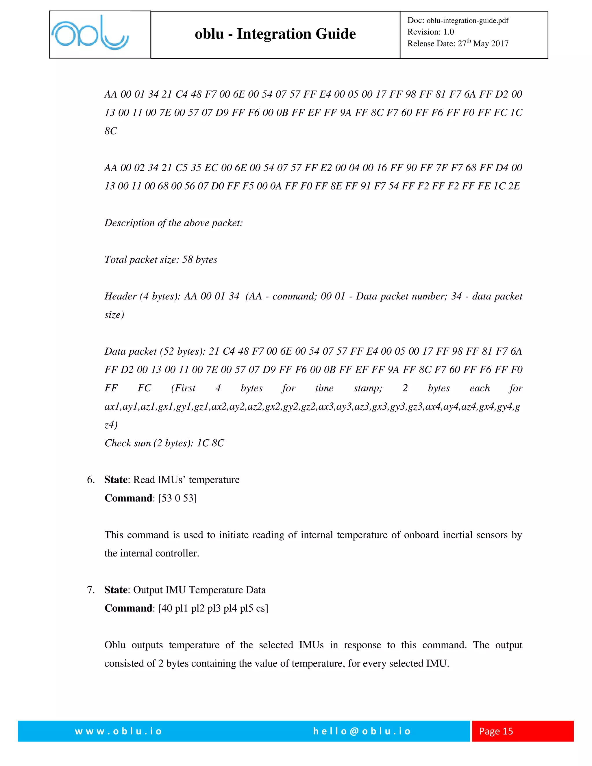 oblu - Integration Guide
Doc: oblu-integration-guide.pdf
Revision: 1.0
Release Date: 27th
May 2017
w w w . o b l u . i o h e l l o @ o b l u . i o Page 15
AA 00 01 34 21 C4 48 F7 00 6E 00 54 07 57 FF E4 00 05 00 17 FF 98 FF 81 F7 6A FF D2 00
13 00 11 00 7E 00 57 07 D9 FF F6 00 0B FF EF FF 9A FF 8C F7 60 FF F6 FF F0 FF FC 1C
8C
AA 00 02 34 21 C5 35 EC 00 6E 00 54 07 57 FF E2 00 04 00 16 FF 90 FF 7F F7 68 FF D4 00
13 00 11 00 68 00 56 07 D0 FF F5 00 0A FF F0 FF 8E FF 91 F7 54 FF F2 FF F2 FF FE 1C 2E
Description of the above packet:
Total packet size: 58 bytes
Header (4 bytes): AA 00 01 34 (AA - command; 00 01 - Data packet number; 34 - data packet
size)
Data packet (52 bytes): 21 C4 48 F7 00 6E 00 54 07 57 FF E4 00 05 00 17 FF 98 FF 81 F7 6A
FF D2 00 13 00 11 00 7E 00 57 07 D9 FF F6 00 0B FF EF FF 9A FF 8C F7 60 FF F6 FF F0
FF FC (First 4 bytes for time stamp; 2 bytes each for
ax1,ay1,az1,gx1,gy1,gz1,ax2,ay2,az2,gx2,gy2,gz2,ax3,ay3,az3,gx3,gy3,gz3,ax4,ay4,az4,gx4,gy4,g
z4)
Check sum (2 bytes): 1C 8C
6. State: Read IMUs’ temperature
Command: [53 0 53]
This command is used to initiate reading of internal temperature of onboard inertial sensors by
the internal controller.
7. State: Output IMU Temperature Data
Command: [40 pl1 pl2 pl3 pl4 pl5 cs]
Oblu outputs temperature of the selected IMUs in response to this command. The output
consisted of 2 bytes containing the value of temperature, for every selected IMU.
 