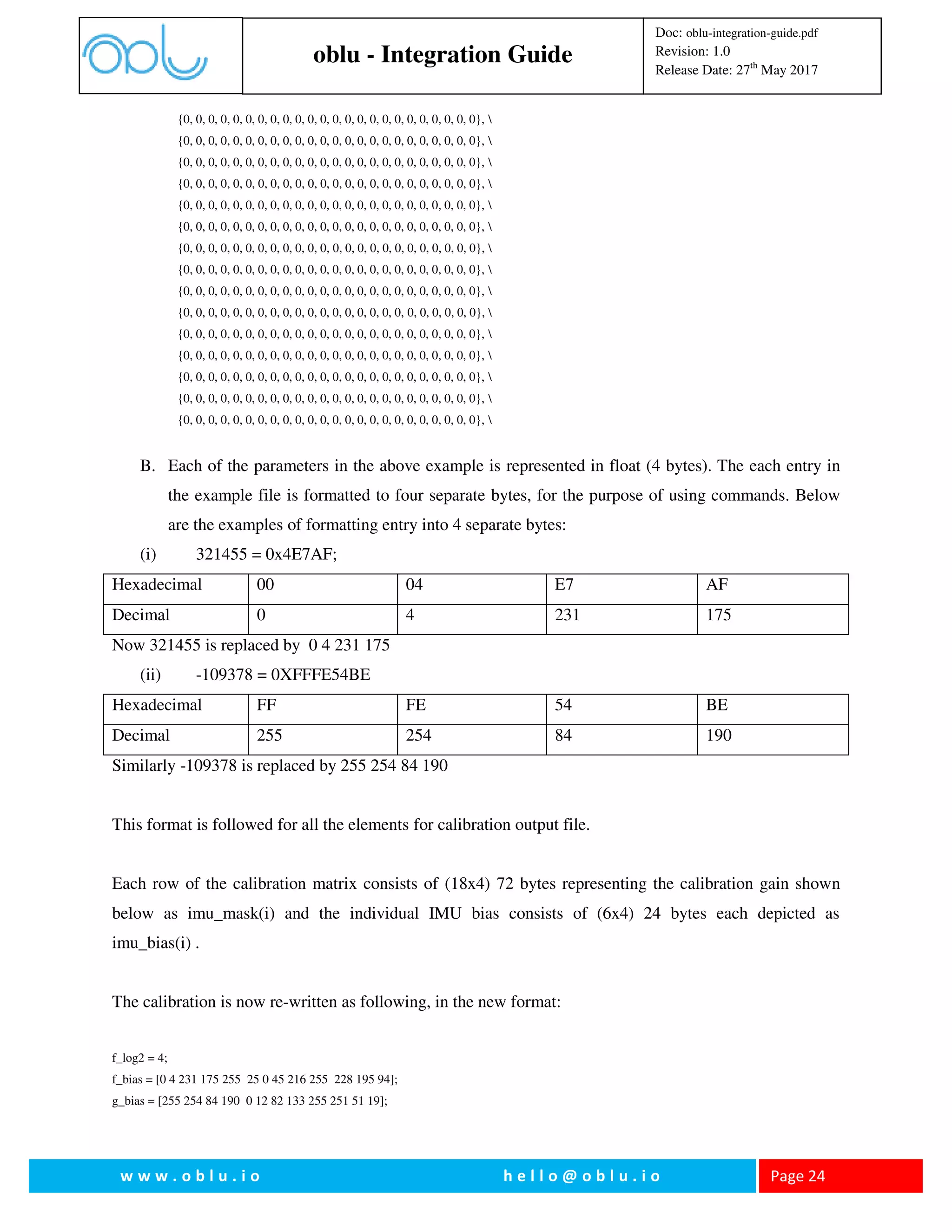 oblu - Integration Guide
Doc: oblu-integration-guide.pdf
Revision: 1.0
Release Date: 27th
May 2017
w w w . o b l u . i o h e l l o @ o b l u . i o Page 24
{0, 0, 0, 0, 0, 0, 0, 0, 0, 0, 0, 0, 0, 0, 0, 0, 0, 0, 0, 0, 0, 0, 0, 0}, 
{0, 0, 0, 0, 0, 0, 0, 0, 0, 0, 0, 0, 0, 0, 0, 0, 0, 0, 0, 0, 0, 0, 0, 0}, 
{0, 0, 0, 0, 0, 0, 0, 0, 0, 0, 0, 0, 0, 0, 0, 0, 0, 0, 0, 0, 0, 0, 0, 0}, 
{0, 0, 0, 0, 0, 0, 0, 0, 0, 0, 0, 0, 0, 0, 0, 0, 0, 0, 0, 0, 0, 0, 0, 0}, 
{0, 0, 0, 0, 0, 0, 0, 0, 0, 0, 0, 0, 0, 0, 0, 0, 0, 0, 0, 0, 0, 0, 0, 0}, 
{0, 0, 0, 0, 0, 0, 0, 0, 0, 0, 0, 0, 0, 0, 0, 0, 0, 0, 0, 0, 0, 0, 0, 0}, 
{0, 0, 0, 0, 0, 0, 0, 0, 0, 0, 0, 0, 0, 0, 0, 0, 0, 0, 0, 0, 0, 0, 0, 0}, 
{0, 0, 0, 0, 0, 0, 0, 0, 0, 0, 0, 0, 0, 0, 0, 0, 0, 0, 0, 0, 0, 0, 0, 0}, 
{0, 0, 0, 0, 0, 0, 0, 0, 0, 0, 0, 0, 0, 0, 0, 0, 0, 0, 0, 0, 0, 0, 0, 0}, 
{0, 0, 0, 0, 0, 0, 0, 0, 0, 0, 0, 0, 0, 0, 0, 0, 0, 0, 0, 0, 0, 0, 0, 0}, 
{0, 0, 0, 0, 0, 0, 0, 0, 0, 0, 0, 0, 0, 0, 0, 0, 0, 0, 0, 0, 0, 0, 0, 0}, 
{0, 0, 0, 0, 0, 0, 0, 0, 0, 0, 0, 0, 0, 0, 0, 0, 0, 0, 0, 0, 0, 0, 0, 0}, 
{0, 0, 0, 0, 0, 0, 0, 0, 0, 0, 0, 0, 0, 0, 0, 0, 0, 0, 0, 0, 0, 0, 0, 0}, 
{0, 0, 0, 0, 0, 0, 0, 0, 0, 0, 0, 0, 0, 0, 0, 0, 0, 0, 0, 0, 0, 0, 0, 0}, 
{0, 0, 0, 0, 0, 0, 0, 0, 0, 0, 0, 0, 0, 0, 0, 0, 0, 0, 0, 0, 0, 0, 0, 0}, 
B. Each of the parameters in the above example is represented in float (4 bytes). The each entry in
the example file is formatted to four separate bytes, for the purpose of using commands. Below
are the examples of formatting entry into 4 separate bytes:
(i) 321455 = 0x4E7AF;
Hexadecimal 00 04 E7 AF
Decimal 0 4 231 175
Now 321455 is replaced by 0 4 231 175
(ii) -109378 = 0XFFFE54BE
Hexadecimal FF FE 54 BE
Decimal 255 254 84 190
Similarly -109378 is replaced by 255 254 84 190
This format is followed for all the elements for calibration output file.
Each row of the calibration matrix consists of (18x4) 72 bytes representing the calibration gain shown
below as imu_mask(i) and the individual IMU bias consists of (6x4) 24 bytes each depicted as
imu_bias(i) .
The calibration is now re-written as following, in the new format:
f_log2 = 4;
f_bias = [0 4 231 175 255 25 0 45 216 255 228 195 94];
g_bias = [255 254 84 190 0 12 82 133 255 251 51 19];
 