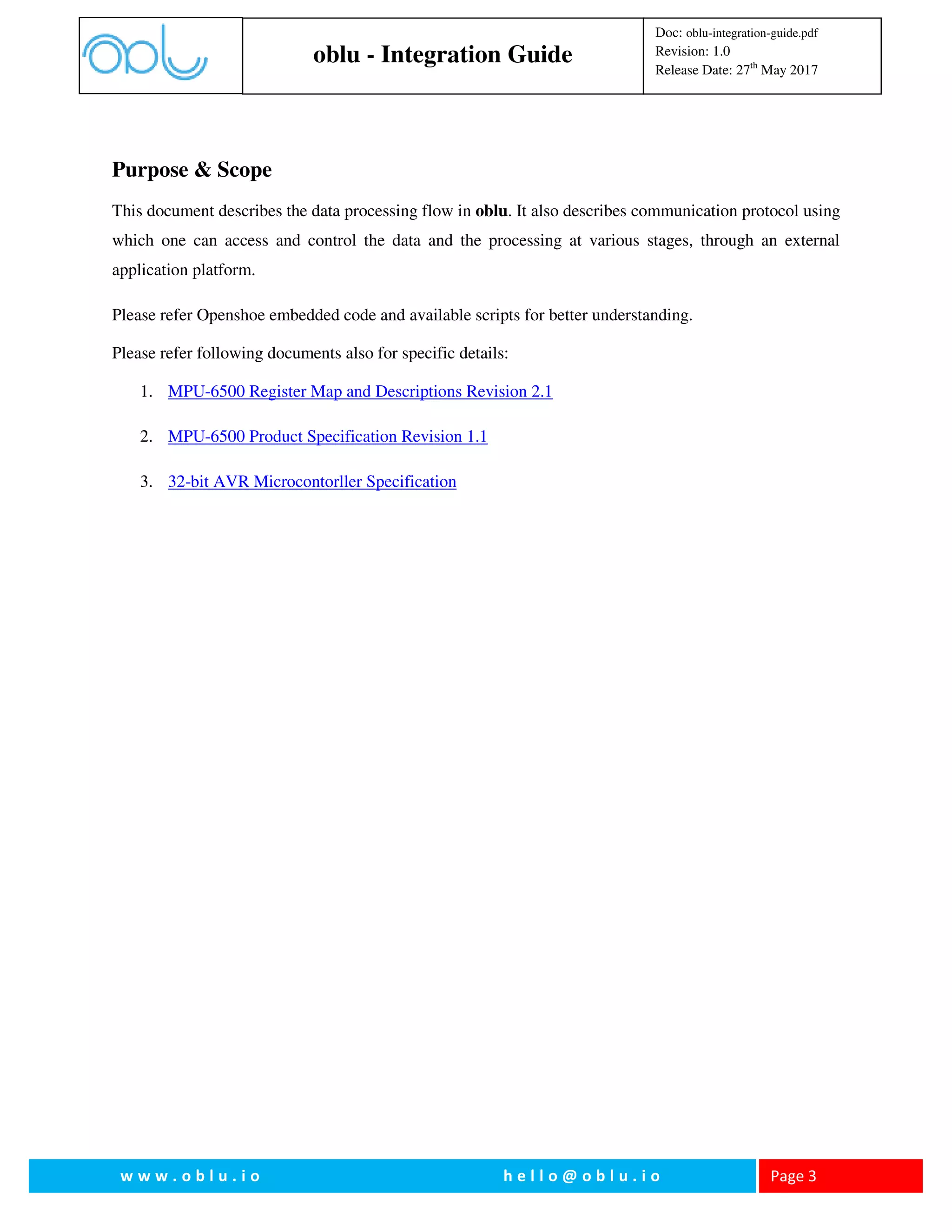 oblu - Integration Guide
Doc: oblu-integration-guide.pdf
Revision: 1.0
Release Date: 27th
May 2017
w w w . o b l u . i o h e l l o @ o b l u . i o Page 3
Purpose & Scope
This document describes the data processing flow in oblu. It also describes communication protocol using
which one can access and control the data and the processing at various stages, through an external
application platform.
Please refer Openshoe embedded code and available scripts for better understanding.
Please refer following documents also for specific details:
1. MPU-6500 Register Map and Descriptions Revision 2.1
2. MPU-6500 Product Specification Revision 1.1
3. 32-bit AVR Microcontorller Specification
 