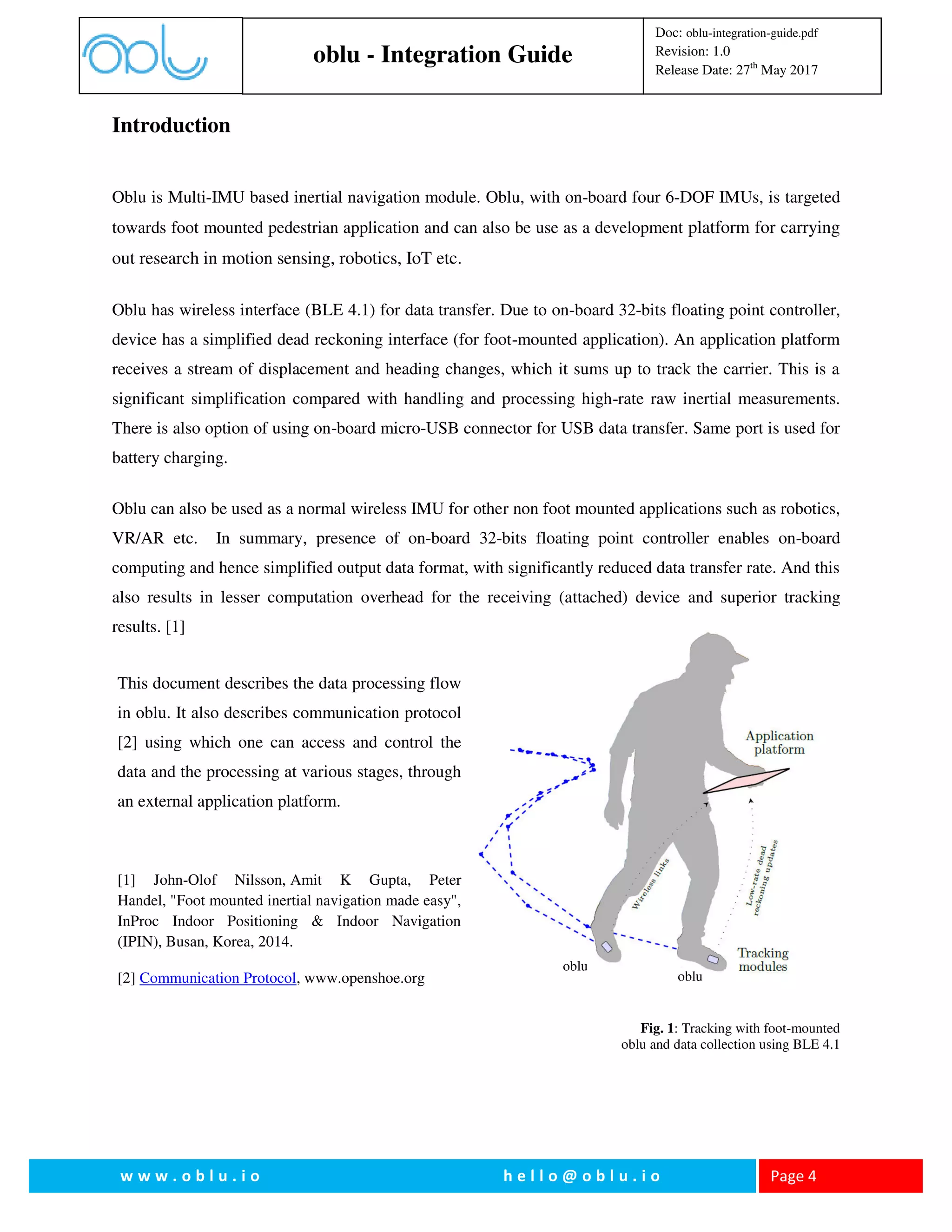 oblu - Integration Guide
Doc: oblu-integration-guide.pdf
Revision: 1.0
Release Date: 27th
May 2017
w w w . o b l u . i o h e l l o @ o b l u . i o Page 4
Introduction
Oblu is Multi-IMU based inertial navigation module. Oblu, with on-board four 6-DOF IMUs, is targeted
towards foot mounted pedestrian application and can also be use as a development platform for carrying
out research in motion sensing, robotics, IoT etc.
Oblu has wireless interface (BLE 4.1) for data transfer. Due to on-board 32-bits floating point controller,
device has a simplified dead reckoning interface (for foot-mounted application). An application platform
receives a stream of displacement and heading changes, which it sums up to track the carrier. This is a
significant simplification compared with handling and processing high-rate raw inertial measurements.
There is also option of using on-board micro-USB connector for USB data transfer. Same port is used for
battery charging.
Oblu can also be used as a normal wireless IMU for other non foot mounted applications such as robotics,
VR/AR etc. In summary, presence of on-board 32-bits floating point controller enables on-board
computing and hence simplified output data format, with significantly reduced data transfer rate. And this
also results in lesser computation overhead for the receiving (attached) device and superior tracking
results. [1]
Fig. 1: Tracking with foot-mounted
oblu and data collection using BLE 4.1
oblu
oblu
This document describes the data processing flow
in oblu. It also describes communication protocol
[2] using which one can access and control the
data and the processing at various stages, through
an external application platform.
[1] John-Olof Nilsson, Amit K Gupta, Peter
Handel, "Foot mounted inertial navigation made easy",
InProc Indoor Positioning & Indoor Navigation
(IPIN), Busan, Korea, 2014.
[2] Communication Protocol, www.openshoe.org
 