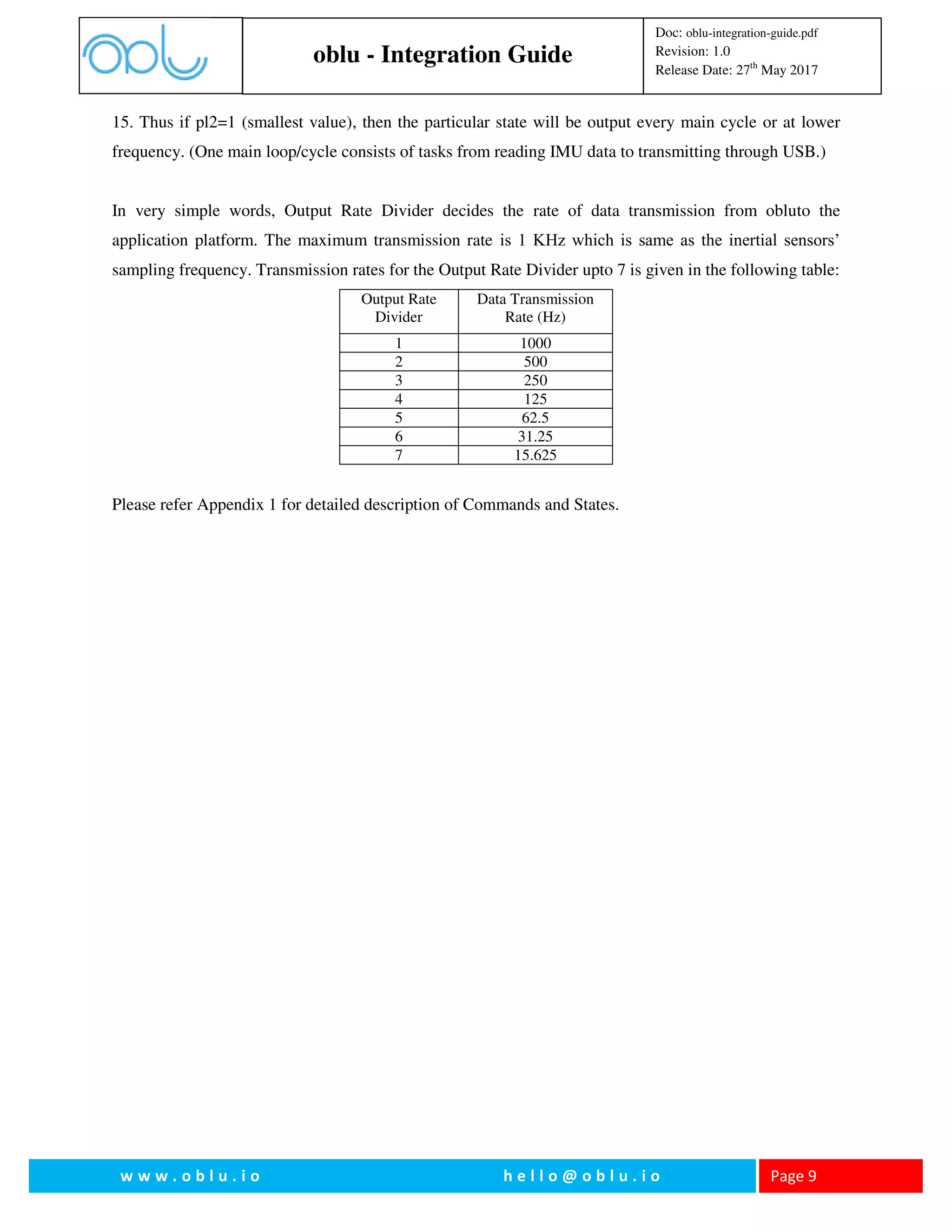 oblu - Integration Guide
Doc: oblu-integration-guide.pdf
Revision: 1.0
Release Date: 27th
May 2017
w w w . o b l u . i o h e l l o @ o b l u . i o Page 9
15. Thus if pl2=1 (smallest value), then the particular state will be output every main cycle or at lower
frequency. (One main loop/cycle consists of tasks from reading IMU data to transmitting through USB.)
In very simple words, Output Rate Divider decides the rate of data transmission from obluto the
application platform. The maximum transmission rate is 1 KHz which is same as the inertial sensors’
sampling frequency. Transmission rates for the Output Rate Divider upto 7 is given in the following table:
Output Rate
Divider
Data Transmission
Rate (Hz)
1 1000
2 500
3 250
4 125
5 62.5
6 31.25
7 15.625
Please refer Appendix 1 for detailed description of Commands and States.
 