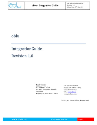 oblu - Integration Guide
Doc: oblu-integration-guide.pdf
Revision: 1.0
Release Date: 27th
May 2017
w w w . o b l u . i o h e l l o @ o b l u . i o Page 1
oblu
IntegrationGuide
Revision 1.0
© 2017, GT Silicon Pvt Ltd, Kanpur, India
Tel: +91 512 258 0039
Mobile: +91-700-741-0690
Email: hello@oblu.io
URL: www.oblu.io
www.gt-silicon.com
R&D Centre:
GT Silicon Pvt Ltd
171 MIG, Awadhpuri, Block B,
Lakhanpur
Kanpur (UP), India, PIN – 208024
 
