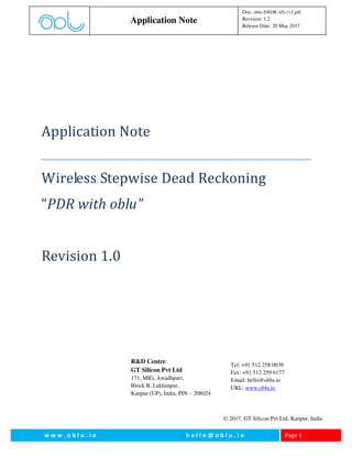 w w w . o b l u . i o h e l l o @ o b l u . i o Page 1
Application Note
Doc: oblu-SWDR-AN-1v2.pdf
Revision: 1.2
Release Date: 20 May 2017
Application Note
Wireless Stepwise Dead Reckoning
“PDR with oblu”
Revision 1.0
R&D Centre:
GT Silicon Pvt Ltd
171, MIG, Awadhpuri,
Block B, Lakhanpur,
Kanpur (UP), India, PIN – 208024
Tel: +91 512 258 0039
Fax: +91 512 259 6177
Email: hello@oblu.io
URL: www.oblu.io
© 2017, GT Silicon Pvt Ltd, Kanpur, India
 