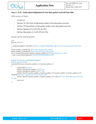 w w w . o b l u . i o h e l l o @ o b l u . i o Page 8
Application Note
Doc: oblu-SWDR-AN-1v2.pdf
Revision: 1.2
Release Date: 20 May 2017
Step 2: ACK - Send acknowledgement for last data packet received from oblu
ACK consists of 5 bytes:
- 1st byte: 01
- 2nd byte: P1 (First byte of data packet number of last data packet received)
- 3rd byte: P2 (Second byte of data packet number of last data packet received)
- 4th byte: Quotient of {(1+P1+P2) div 256}
- 5th byte: Remainder of {(1+P1+P2) div 256}
Pseudo code for ACK generation:
i=0;
for(j=0; j<4; j++)
{
header[j]=buffer[i++]& 0xFF; // 4-bytes assigned to HEADER; buffer is the 64 bytes data packet from oblu
}
packet_number_1=header[1]; // First byte of data packet number
packet_number_2=header[2]; // Second byte of data packet number
ack = createAck(ack,packet_number_1,packet_number_2); // Acknowledgement created
<code to send acknowledgement> //ACKNOWLEDGEMENT SENT
// HOW TO CREATE ACKNOWLEDGEMENT
// ACK consists of 5 bytes
createAck(byte[] ack, int packet_number_1, int packet_number_2)
{
ack[0]=0x01; // 1st
byte
ack[1]= (byte)packet_number_1; // 2nd
byte
ack[2]= (byte)packet_number_2; // 3rd
byte
ack[3]= (byte)((1+packet_number_1+packet_number_2-(1+packet_number_1+packet_number_2) %
256)/256); // 4th
byte – Quotient of {(1+P1+P2) div 256}
ack[4]= (byte)((1+packet_number_1+packet_number_2) % 256); // 5th
byte- Remainder of {(1+P1+P2)
div 256}
return ack;
}
 