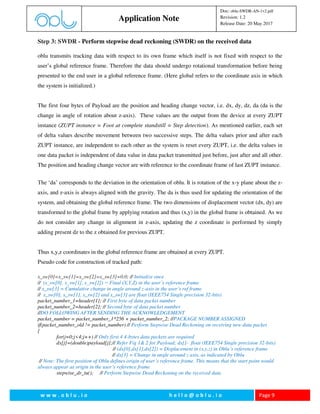w w w . o b l u . i o h e l l o @ o b l u . i o Page 9
Application Note
Doc: oblu-SWDR-AN-1v2.pdf
Revision: 1.2
Release Date: 20 May 2017
Step 3: SWDR - Perform stepwise dead reckoning (SWDR) on the received data
oblu transmits tracking data with respect to its own frame which itself is not fixed with respect to the
user’s global reference frame. Therefore the data should undergo rotational transformation before being
presented to the end user in a global reference frame. (Here global refers to the coordinate axis in which
the system is initialized.)
The first four bytes of Payload are the position and heading change vector, i.e. dx, dy, dz, da (da is the
change in angle of rotation about z-axis). These values are the output from the device at every ZUPT
instance (ZUPT instance = Foot at complete standstill = Step detection). As mentioned earlier, each set
of delta values describe movement between two successive steps. The delta values prior and after each
ZUPT instance, are independent to each other as the system is reset every ZUPT, i.e. the delta values in
one data packet is independent of data value in data packet transmitted just before, just after and all other.
The position and heading change vector are with reference to the coordinate frame of last ZUPT instance.
The ‘da’ corresponds to the deviation in the orientation of oblu. It is rotation of the x-y plane about the z-
axis, and z-axis is always aligned with the gravity. The da is thus used for updating the orientation of the
system, and obtaining the global reference frame. The two dimensions of displacement vector (dx, dy) are
transformed to the global frame by applying rotation and thus (x,y) in the global frame is obtained. As we
do not consider any change in alignment in z-axis, updating the z coordinate is performed by simply
adding present dz to the z obtained for previous ZUPT.
Thus x,y,z coordinates in the global reference frame are obtained at every ZUPT.
Pseudo code for construction of tracked path:
x_sw[0]=x_sw[1]=x_sw[2]=x_sw[3]=0.0; // Initialize once
// (x_sw[0], x_sw[1], x_sw[2]) = Final (X,Y,Z) in the user’s reference frame
// x_sw[3] = Cumulative change in angle around z-axis in the user’s ref frame
// x_sw[0], x_sw[1], x_sw[2] and x_sw[3] are float (IEEE754 Single precision 32-bits)
packet_number_1=header[1]; // First byte of data packet number
packet_number_2=header[2]; // Second byte of data packet number
//DO FOLLOWING AFTER SENDING THE ACKNOWLEDGEMENT
packet_number = packet_number_1*256 + packet_number_2; //PACKAGE NUMBER ASSIGNED
if(packet_number_old != packet_number) // Perform Stepwise Dead Reckoning on receiving new data packet
{
for(j=0;j<4;j++) // Only first 4 4-bytes data packets are required
dx[j]=(double)payload[j];// Refer Fig 1& 2 for Payload; dx[]- float (IEEE754 Single precision 32-bits)
// (dx[0],dx[1],dx[2]) = Displacement in (x,y,z) in Oblu’s reference frame
// dx[3] = Change in angle around z axis, as indicated by Oblu
// Note: The first position of Oblu defines origin of user’s reference frame. This means that the start point would
always appear as origin in the user’s reference frame
stepwise_dr_tu(); // Perform Stepwise Dead Reckoning on the received data
 