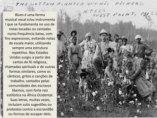 Blues é uma forma
musical vocal e/ou instrumenta
l que se fundamenta no uso de
    notas tocadas ou cantadas
  numa frequência baixa, com
fins expressivos, evitando notas
    da escala maior, utilizando
      sempre uma estrutura
      repetitiva. Nos Estados
    Unidos surgiu a partir dos
       cantos de fé religiosa,
chamadas spirituals e de outras
    formas similares, como os
  cânticos, gritos e canções de
     trabalho, cantados pelas
   comunidades dos escravos
      libertos, com forte raiz
  estilística na África Ocidental.
     Suas letras, muitas vezes,
   incluíam sutis sugestões ou
  protestos contra a escravidão
   ou formas de escapar dela.
 