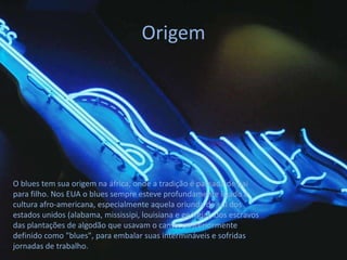 Origem




O blues tem sua origem na áfrica, onde a tradição é passada de pai
para filho. Nos EUA o blues sempre esteve profundamente ligado à
cultura afro-americana, especialmente aquela oriunda do sul dos
estados unidos (alabama, mississipi, louisiana e geórgia), dos escravos
das plantações de algodão que usavam o canto, posteriormente
definido como "blues", para embalar suas intermináveis e sofridas
jornadas de trabalho.
 