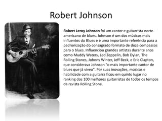 Robert Johnson
   Robert Leroy Johnson foi um cantor e guitarrista norte-
   americano de blues. Johnson é um dos músicos mais
   influentes do Blues e é uma importante referência para a
   padronização do consagrado formato de doze compassos
   para o blues. Influenciou grandes artistas durante anos
   como Muddy Waters, Led Zeppelin, Bob Dylan, The
   Rolling Stones, Johnny Winter, Jeff Beck, e Eric Clapton,
   que considerava Johnson "o mais importante cantor de
   blues que já viveu". Por suas inovações, músicas e
   habilidade com a guitarra ficou em quinto lugar no
   ranking dos 100 melhores guitarristas de todos os tempos
   da revista Rolling Stone.
 
