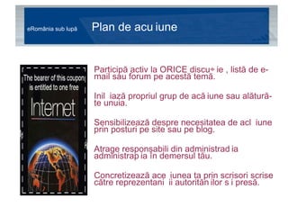 eRomânia sub lupă  Plan de acțiune Participă activ la ORICE discuție , listă de e-mail sau forum pe acestă temă. Inițiază propriul grup de acțiune sau alătură-te unuia. Sensibilizează despre necesitatea de acțiune prin posturi pe site sau pe blog. Atrage responsabili din administrașia administrația în demersul tău. Concretizează acțiunea ta prin scrisori scrise către reprezentanții autorităților și presă.  
