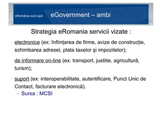 eRomânia sub lupă  eGovernment – ambiții Strategia eRomania servicii vizate : electronice  (ex: înfiinţarea de firme, avize de construcţie, schimbarea adresei, plata taxelor şi impozitelor); de informare on-line  (ex: transport, justitie, agricultură, turism); suport  (ex: interoperabilitate, autentificare, Punct Unic de Contact, facturare electronică). Sursa : MCSI 