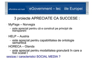eRomânia sub lupă  eGovernment – lecțiile Europei 3 proiecte APRECIATE CA SUCCESE : MyPage – Norvegia este apreciat pentru că e construit pe principii de transparență HELP – Austria este apreciat pentru capabilitatea de ontologie semantică HORECA – Olanda este apreciat pentru modalitatea granulară în care a fost scalat și susținut sesizați caracteristici SOCIAL MEDIA ? 