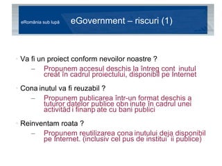 eRomânia sub lupă  eGovernment – riscuri (1) Va fi un proiect conform nevoilor noastre ?  Propunem accesul deschis la întreg conținutul creat în cadrul proiectului, disponibil pe Internet Conținutul va fi reuzabil ?  Propunem publicarea într-un format deschis a tuturor datelor publice obținute în cadrul unei activități finanțate cu bani publici Reinventam roata ?  Propunem reutilizarea conținutului deja disponibil pe Internet. (inclusiv cel pus de instituții publice) 