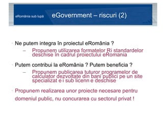 eRomânia sub lupă  eGovernment – riscuri (2) Ne putem integra în proiectul eRomânia ?  Propunem utilizarea formatelor și standardelor deschise în cadrul proiectului eRomania Putem contribui la eRomânia ? Putem beneficia ? Propunem publicarea tuturor programelor de calculator dezvoltate din bani publici pe un site specializat și sub licențe deschise Propunem realizarea unor proiecte necesare pentru domeniul public, nu concurarea cu sectorul privat ! 