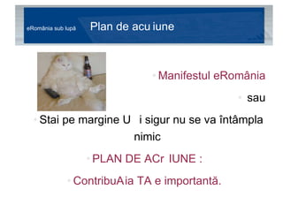eRomânia sub lupă  Plan de acțiune Manifestul eRomânia   sau  Stai pe margine și sigur nu se va întâmpla nimic PLAN DE ACȚIUNE : Contribuția TA e importantă. 