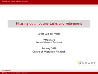 Phasing out: routine tasks and retirement
Phasing out: routine tasks and retirement
Lucas van der Velde
FAME|GRAPE
Warsaw Schoool of Economics
January 2018
Centre of Migration Research
van der Velde FAME|GRAPE Warsaw Schoool of Economics
Phasing out: routine tasks and retirement
 