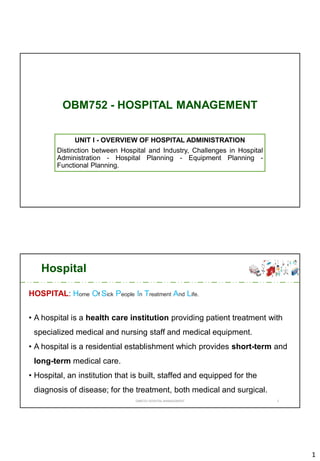 1
OBM752 - HOSPITAL MANAGEMENT
UNIT I - OVERVIEW OF HOSPITAL ADMINISTRATION
Distinction between Hospital and Industry, Challenges in Hospital
Administration - Hospital Planning - Equipment Planning -
Functional Planning.
Hospital
HOSPITAL: Home Of Sick People In Treatment And Life.
• A hospital is a health care institution providing patient treatment with
specialized medical and nursing staff and medical equipment.
• A hospital is a residential establishment which provides short-term and
long-term medical care.
• Hospital, an institution that is built, staffed and equipped for the
diagnosis of disease; for the treatment, both medical and surgical.
OBM752 HOSPITAL MANAGEMENT 2
 